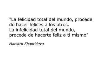 "La felicidad total del mundo, procede
de hacer felices a los otros.
La infelicidad total del mundo,
procede de hacerte feliz a ti mismo"
Maestro Shantideva
 