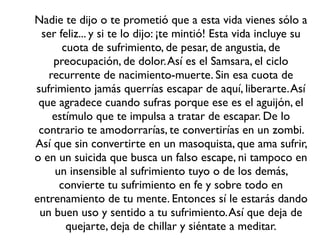 Nadie te dijo o te prometió que a esta vida vienes sólo a
  ser feliz... y si te lo dijo: ¡te mintió! Esta vida incluye su
       cuota de sufrimiento, de pesar, de angustia, de
    preocupación, de dolor. Así es el Samsara, el ciclo
   recurrente de nacimiento-muerte. Sin esa cuota de
sufrimiento jamás querrías escapar de aquí, liberarte. Así
 que agradece cuando sufras porque ese es el aguijón, el
    estímulo que te impulsa a tratar de escapar. De lo
 contrario te amodorrarías, te convertirías en un zombi.
Así que sin convertirte en un masoquista, que ama sufrir,
o en un suicida que busca un falso escape, ni tampoco en
     un insensible al sufrimiento tuyo o de los demás,
      convierte tu sufrimiento en fe y sobre todo en
entrenamiento de tu mente. Entonces sí le estarás dando
 un buen uso y sentido a tu sufrimiento. Así que deja de
        quejarte, deja de chillar y siéntate a meditar.
 