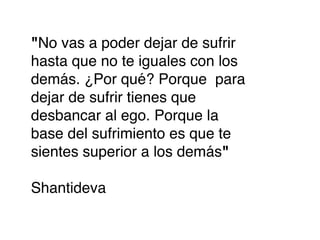 "No vas a poder dejar de sufrir
hasta que no te iguales con los
demás. ¿Por qué? Porque para
dejar de sufrir tienes que
desbancar al ego. Porque la
base del sufrimiento es que te
sientes superior a los demás"

Shantideva
 