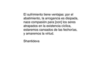 El sufrimiento tiene ventajas: por el
abatimiento, la arrogancia es disipada,
nace compasión para [con] los seres
atrapados en la existencia cíclica,
estaremos cansados de las fechorías,
y amaremos la virtud.

Shantideva
 