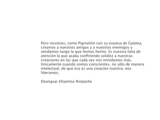 Pero nosotros, como Pigmalión con su estatua de Galatea,
creamos a nuestros amigos y a nuestros enemigos y
olvidamos luego lo que hemos hecho. Es nuestra falta de
atención la que acaba conﬁriendo solidez a nuestras
creaciones en las que cada vez nos enredamos más.
Unicamente cuando somos conscientes, no sólo de manera
intelectual, de que ésa es una creación nuestra, nos
liberamos.

Dzongsar Khyentse Rinpoche
 