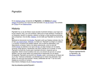 Pigmalión



En la mitología griega, la leyenda de Pigmalión y de Galatea (en griego
antiguo Πυγμαλίων καὶ Γαλατεία) está asociada a la isla de Chipre. Fue contada
por Ovidio en sus Metamorfosis.


Historia
Pigmalión fue un rey de Chipre, buscó durante muchísimo tiempo a una mujer con
la que casarse. Pero, con una condición: debía ser la mujer perfecta. Frustrado en
su búsqueda, decidió no casarse y dedicar su tiempo a crear esculturas preciosas
para compensar. Una de ellas, Galatea, era tan bella que Pigmalión se enamoró de
ella.
Mediante la intervención de Afrodita, Pigmalión soñó que Galatea cobraba vida. En
el mito Las metamorfosis, deOvidio, se relata así: Pigmalión se dirigió a la estatua
y, al tocarla, le pareció que estaba caliente, que el marﬁl se ablandaba y que,
deponiendo su dureza, cedía a los dedos suavemente, como la cera del
monte Himeto se ablanda a los rayos del Sol y se deja manejar con los dedos,
tomando varias ﬁguras y haciéndose más dócil y blanda con el manejo. Al verlo,
Pigmalión se llena de un gran gozo mezclado de temor, creyendo que se
engañaba. Volvió a tocar la estatua otra vez y se cercioró de que era un cuerpo        Pintura representando
ﬂexible y que las venas daban sus pulsaciones al explorarlas con los dedos.            a Pigmalión, de
Al despertar, Pigmalión se encontró con Afrodita, quien, conmovida por el deseo del    Bronzino (1530).
rey, le dijo "mereces la felicidad, una felicidad que tú mismo has plasmado. Aquí
tienes a la reina que has buscado. Ámala y deﬁéndela del mal". Y así fue como
Galatea se convirtió en humana.
Esta historia mitológica da pie al efecto Pigmalión.

http://es.wikipedia.org/wiki/Pigmalión
 