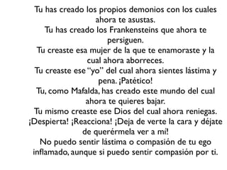 Tu has creado los propios demonios con los cuales
                   ahora te asustas.
     Tu has creado los Frankensteins que ahora te
                       persiguen.
   Tu creaste esa mujer de la que te enamoraste y la
                 cual ahora aborreces.
  Tu creaste ese “yo” del cual ahora sientes lástima y
                    pena. ¡Patético!
  Tu, como Mafalda, has creado este mundo del cual
                 ahora te quieres bajar.
 Tu mismo creaste ese Dios del cual ahora reniegas.
¡Despierta! ¡Reacciona! ¡Deja de verte la cara y déjate
                de querérmela ver a mí!
    No puedo sentir lástima o compasión de tu ego
 inﬂamado, aunque si puedo sentir compasión por ti.
 