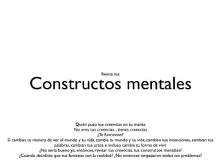 Revisa tus


           Constructos mentales

                                     Quién puso tus creencias en tu mente
                                     No eres tus creencias... tienes creencias
                                                 ¿Te funcionan?
Si cambias tu manera de ver el mundo y tu vida, cambia tu mundo y tu vida, cambian tus intenciones, cambian tus
                         palabras, cambian tus actos e incluso cambia tu forma de vivir
                 ¿No sería bueno ya, entonces, revisar tus creencias, tus constructos mentales?
      ¿Cuándo decidiste que tus fantasías son la realidad? ¿No entonces empezaron todos tus problemas?
 