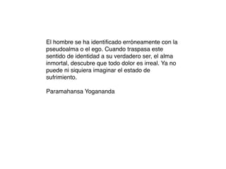 El hombre se ha identiﬁcado erróneamente con la
pseudoalma o el ego. Cuando traspasa este
sentido de identidad a su verdadero ser, el alma
inmortal, descubre que todo dolor es irreal. Ya no
puede ni siquiera imaginar el estado de
sufrimiento.

Paramahansa Yogananda
 