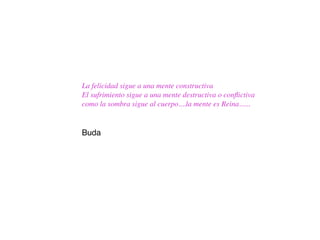 La felicidad sigue a una mente constructiva
El sufrimiento sigue a una mente destructiva o conﬂictiva
como la sombra sigue al cuerpo....la mente es Reina......


Buda
 