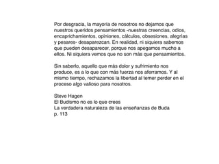 Por desgracia, la mayoría de nosotros no dejamos que
nuestros queridos pensamientos -nuestras creencias, odios,
encaprichamientos, opiniones, cálculos, obsesiones, alegrías
y pesares- desaparezcan. En realidad, ni siquiera sabemos
que pueden desaparecer, porque nos apegamos mucho a
ellos. Ni siquiera vemos que no son más que pensamientos.

Sin saberlo, aquello que más dolor y sufrimiento nos
produce, es a lo que con más fuerza nos aferramos. Y al
mismo tiempo, rechazamos la libertad al temer perder en el
proceso algo valioso para nosotros.

Steve Hagen
El Budismo no es lo que crees
La verdadera naturaleza de las enseñanzas de Buda
p. 113
 