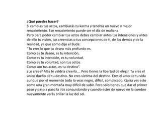 ¿Qué	
  puedes	
  hacer?
Si	
  cambias	
  tus	
  actos,	
  cambiarás	
  tu	
  karma	
  y	
  tendrás	
  un	
  nuevo	
  y	
  mejor	
  
renacimiento.	
  Ese	
  renacimiento	
  puede	
  ser	
  el	
  día	
  de	
  mañana.
Pero	
  para	
  poder	
  cambiar	
  tus	
  actos	
  debes	
  cambiar	
  antes	
  tus	
  intenciones	
  y	
  antes	
  
de	
  ello	
  tu	
  visión,	
  tus	
  creencias	
  o	
  tus	
  concepciones	
  de	
  L,	
  de	
  los	
  demás	
  y	
  de	
  la	
  
realidad,	
  ya	
  que	
  como	
  dijo	
  el	
  Buda:
“Tu	
  eres	
  lo	
  que	
  tu	
  deseo	
  más	
  profundo	
  es.
Como	
  es	
  tu	
  deseo,	
  es	
  tu	
  intención,
Como	
  es	
  tu	
  intención,	
  es	
  tu	
  voluntad.
Como	
  es	
  tu	
  voluntad,	
  son	
  tus	
  actos.
Como	
  son	
  tus	
  actos,	
  es	
  tu	
  desLno”.
¿Lo	
  crees?	
  Más	
  te	
  valdría	
  creerlo….	
  Pero	
  Lenes	
  la	
  libertad	
  de	
  elegir.	
  Tu	
  eres	
  el	
  
único	
  dueño	
  de	
  tu	
  desLno.	
  No	
  eres	
  vícLma	
  del	
  desLno.	
  Eres	
  el	
  amo	
  de	
  tu	
  vida	
  
aunque	
  por	
  el	
  momento	
  todo	
  lo	
  veas	
  negro,	
  diVcil,	
  complicado.	
  Quizá	
  ves	
  esto	
  
como	
  una	
  gran	
  montaña	
  muy	
  diVcil	
  de	
  subir.	
  Pero	
  sólo	
  Lenes	
  que	
  dar	
  el	
  primer	
  
paso	
  y	
  paso	
  a	
  paso	
  la	
  irás	
  conquistando	
  y	
  cuando	
  estés	
  de	
  nuevo	
  en	
  la	
  cumbre	
  
nuevamente	
  verás	
  brillar	
  la	
  luz	
  del	
  sol.
 