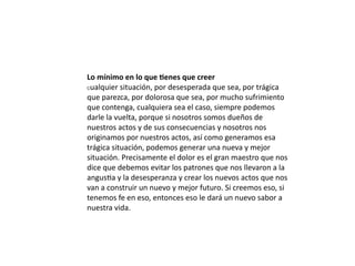 Lo	
  mínimo	
  en	
  lo	
  que	
  6enes	
  que	
  creer
Cualquier	
  situación,	
  por	
  desesperada	
  que	
  sea,	
  por	
  trágica	
  

que	
  parezca,	
  por	
  dolorosa	
  que	
  sea,	
  por	
  mucho	
  sufrimiento	
  
que	
  contenga,	
  cualquiera	
  sea	
  el	
  caso,	
  siempre	
  podemos	
  
darle	
  la	
  vuelta,	
  porque	
  si	
  nosotros	
  somos	
  dueños	
  de	
  
nuestros	
  actos	
  y	
  de	
  sus	
  consecuencias	
  y	
  nosotros	
  nos	
  
originamos	
  por	
  nuestros	
  actos,	
  así	
  como	
  generamos	
  esa	
  
trágica	
  situación,	
  podemos	
  generar	
  una	
  nueva	
  y	
  mejor	
  
situación.	
  Precisamente	
  el	
  dolor	
  es	
  el	
  gran	
  maestro	
  que	
  nos	
  
dice	
  que	
  debemos	
  evitar	
  los	
  patrones	
  que	
  nos	
  llevaron	
  a	
  la	
  
angusLa	
  y	
  la	
  desesperanza	
  y	
  crear	
  los	
  nuevos	
  actos	
  que	
  nos	
  
van	
  a	
  construir	
  un	
  nuevo	
  y	
  mejor	
  futuro.	
  Si	
  creemos	
  eso,	
  si	
  
tenemos	
  fe	
  en	
  eso,	
  entonces	
  eso	
  le	
  dará	
  un	
  nuevo	
  sabor	
  a	
  
nuestra	
  vida.
 