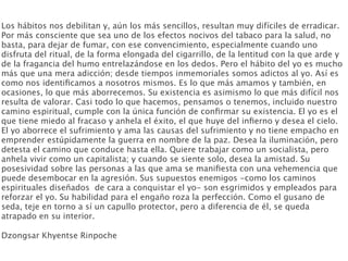 Los hábitos nos debilitan y, aún los más sencillos, resultan muy difíciles de erradicar.
Por más consciente que sea uno de los efectos nocivos del tabaco para la salud, no
basta, para dejar de fumar, con ese convencimiento, especialmente cuando uno
disfruta del ritual, de la forma elongada del cigarrillo, de la lentitud con la que arde y
de la fragancia del humo entrelazándose en los dedos. Pero el hábito del yo es mucho
más que una mera adicción; desde tiempos inmemoriales somos adictos al yo. Así es
como nos identiﬁcamos a nosotros mismos. Es lo que más amamos y también, en
ocasiones, lo que más aborrecemos. Su existencia es asimismo lo que más difícil nos
resulta de valorar. Casi todo lo que hacemos, pensamos o tenemos, incluido nuestro
camino espiritual, cumple con la única función de conﬁrmar su existencia. El yo es el
que tiene miedo al fracaso y anhela el éxito, el que huye del inﬁerno y desea el cielo.
El yo aborrece el sufrimiento y ama las causas del sufrimiento y no tiene empacho en
emprender estúpidamente la guerra en nombre de la paz. Desea la iluminación, pero
detesta el camino que conduce hasta ella. Quiere trabajar como un socialista, pero
anhela vivir como un capitalista; y cuando se siente solo, desea la amistad. Su
posesividad sobre las personas a las que ama se maniﬁesta con una vehemencia que
puede desembocar en la agresión. Sus supuestos enemigos -como los caminos
espirituales diseñados de cara a conquistar el yo- son esgrimidos y empleados para
reforzar el yo. Su habilidad para el engaño roza la perfección. Como el gusano de
seda, teje en torno a sí un capullo protector, pero a diferencia de él, se queda
atrapado en su interior.

Dzongsar Khyentse Rinpoche
 