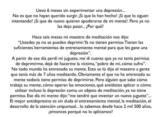 Llevo 6 meses sin experimentar una depresión...
  No es que no hayan querido surgir. ¡Si que lo han hecho! ¡Si que lo siguen
 intentando! ¡Si que de nuevo quieren apoderarse de mi mente!. Pero ya no
                          las dejo pasar... ¿Por qué?

              Hace seis meses mi maestro de meditación nos dijo:
    “Ustedes ya no se pueden deprimir.Ya no tienen permiso. Tienen las
  suﬁcientes herramientas de entrenamiento mental para que les gane una
                                   depresión”.
 A partir de ese día perdí mi juguete, me di cuenta que ya no tenía permiso
   de deprimirme, dejé de hacerme la víctima, “pobre de mí, cómo sufro”.
 No todo mundo ha entrenado su mente. Esto se lo dijo el maestro a gente
que tenía más de 7 años meditando. Obviamente el que no ha entrenado su
  mente todavía tiene permiso de deprimirse. Pero alguien que sabe cómo
trabaja su mente, cómo operan las emociones, qué antídotos aplicar o cómo
   utilizar incluso la depresión como un objeto de meditación, ya no tiene
permiso. Ese día mi mente dijo: “me tendré que inventar un nuevo juguete”...
El mejor antidepresivo es sin duda el entrenamiento mental, la meditación, el
desarrollo de la atención unipuntual... lo sabemos desde hace 2 mil 500 años,
                        ¿entonces porqué no lo aplicamos?
 