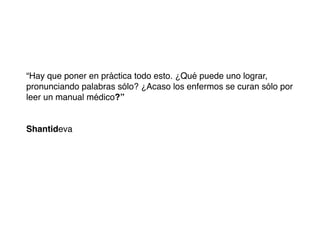“Hay que poner en práctica todo esto. ¿Qué puede uno lograr,
pronunciando palabras sólo? ¿Acaso los enfermos se curan sólo por
leer un manual médico?”


Shantideva
 