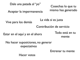 Dale una patada al “yo”
                                    Cosechas lo que tu
   Aceptar la impermanencia         mismo has generado

                            La vida si es justa
 Vive para los demás
                         Contribución de servicio

Estar en el aquí y en el ahora          Todo está en tu
                                            mente
 No hacer suposiciones, no generar
           expectativas
                                 Entrenar tu mente
          Hacer votos
 