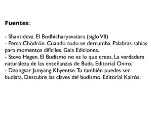 Fuentes:

- Shantideva. El Bodhicharyavatara (siglo VII)
- Pema Chödrön. Cuando todo se derrumba. Palabras sabias
para momentos difíciles. Gaia Ediciones.
- Steve Hagen. El Budismo no es lo que crees. La verdadera
naturaleza de las enseñanzas de Buda. Editorial Oniro.
- Dzongsar Jamyang Khyentse. Tu también puedes ser
budista. Descubre las claves del budismo. Editorial Kairós.
 