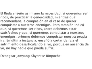 El Buda enseñó asimismo la necesidad, si queremos ser
ricos, de practicar la generosidad, mientras que
recomendaba la compasión en el caso de querer
conquistar a nuestros enemigos. Pero también indicó
que, si queremos ser ricos, antes debemos estar
satisfechos y que, si queremos conquistar a nuestros
enemigos, primero debemos conquistar nuestra propia
ira. En última instancia, enseñó a cortar de raíz el
sufrimiento desarticulando el yo, porque en ausencia de
yo, no hay nadie que pueda sufrir.

Dzongsar Jamyang Khyentse Rinpoche
 