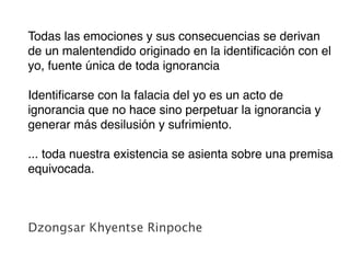 Todas las emociones y sus consecuencias se derivan
de un malentendido originado en la identiﬁcación con el
yo, fuente única de toda ignorancia

Identiﬁcarse con la falacia del yo es un acto de
ignorancia que no hace sino perpetuar la ignorancia y
generar más desilusión y sufrimiento.

... toda nuestra existencia se asienta sobre una premisa
equivocada.



Dzongsar Khyentse Rinpoche
 