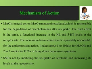 Mechanism of Action
• MAOIs instead act on MAO (monoamineoxidase),which is responsible
for the degradation of catecholamines after re-uptake. The final effect
is the same, a functional increase in the NE and 5-HT levels at the
receptor site. The increase in brain amine levels is probably responsible
for the antidepressant action. It takes about 5 to 10days for MAOIs and
2 to 3 weeks for TCAs to bring down depressive symptoms.
• SSRIs act by inhibiting the re-uptake of serotonin and increasing its
levels at the receptor site.
 