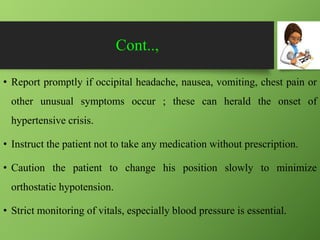 Cont..,
• Report promptly if occipital headache, nausea, vomiting, chest pain or
other unusual symptoms occur ; these can herald the onset of
hypertensive crisis.
• Instruct the patient not to take any medication without prescription.
• Caution the patient to change his position slowly to minimize
orthostatic hypotension.
• Strict monitoring of vitals, especially blood pressure is essential.
 