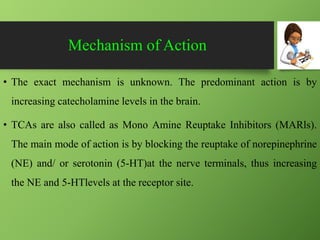 Mechanism of Action
• The exact mechanism is unknown. The predominant action is by
increasing catecholamine levels in the brain.
• TCAs are also called as Mono Amine Reuptake Inhibitors (MARls).
The main mode of action is by blocking the reuptake of norepinephrine
(NE) and/ or serotonin (5-HT)at the nerve terminals, thus increasing
the NE and 5-HTlevels at the receptor site.
 