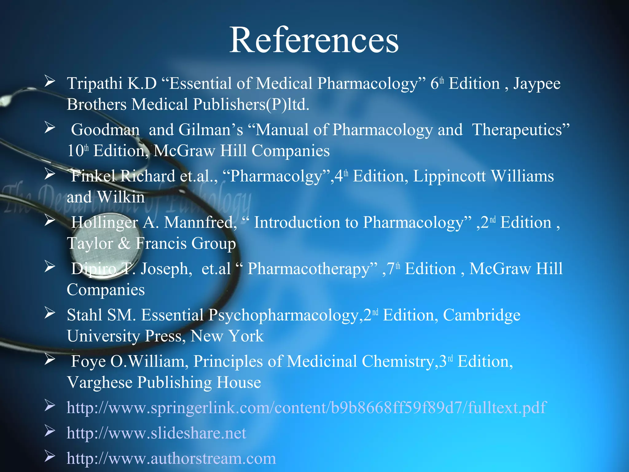 References
 Tripathi K.D “Essential of Medical Pharmacology” 6th
Edition , Jaypee
Brothers Medical Publishers(P)ltd.
 Goodman and Gilman’s “Manual of Pharmacology and Therapeutics”
10th
Edition, McGraw Hill Companies
 Finkel Richard et.al., “Pharmacolgy”,4th
Edition, Lippincott Williams
and Wilkin
 Hollinger A. Mannfred, “ Introduction to Pharmacology” ,2nd
Edition ,
Taylor & Francis Group
 Dipiro T. Joseph, et.al “ Pharmacotherapy” ,7th
Edition , McGraw Hill
Companies
 Stahl SM. Essential Psychopharmacology,2nd
Edition, Cambridge
University Press, New York
 Foye O.William, Principles of Medicinal Chemistry,3rd
Edition,
Varghese Publishing House
 http://www.springerlink.com/content/b9b8668ff59f89d7/fulltext.pdf
 http://www.slideshare.net
 http://www.authorstream.com
 