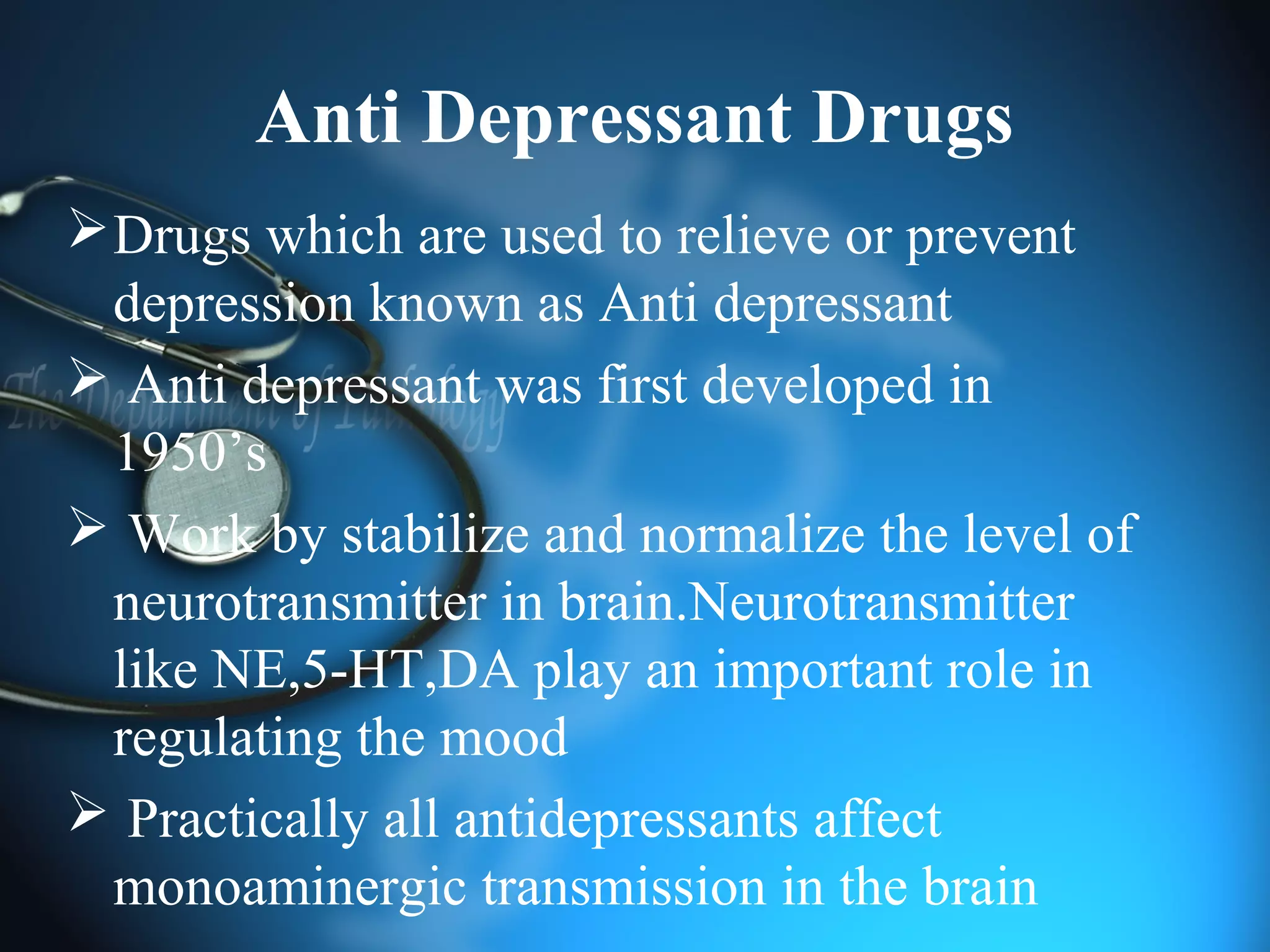 Anti Depressant Drugs
Drugs which are used to relieve or prevent
depression known as Anti depressant
 Anti depressant was first developed in
1950’s
 Work by stabilize and normalize the level of
neurotransmitter in brain.Neurotransmitter
like NE,5-HT,DA play an important role in
regulating the mood
 Practically all antidepressants affect
monoaminergic transmission in the brain
 