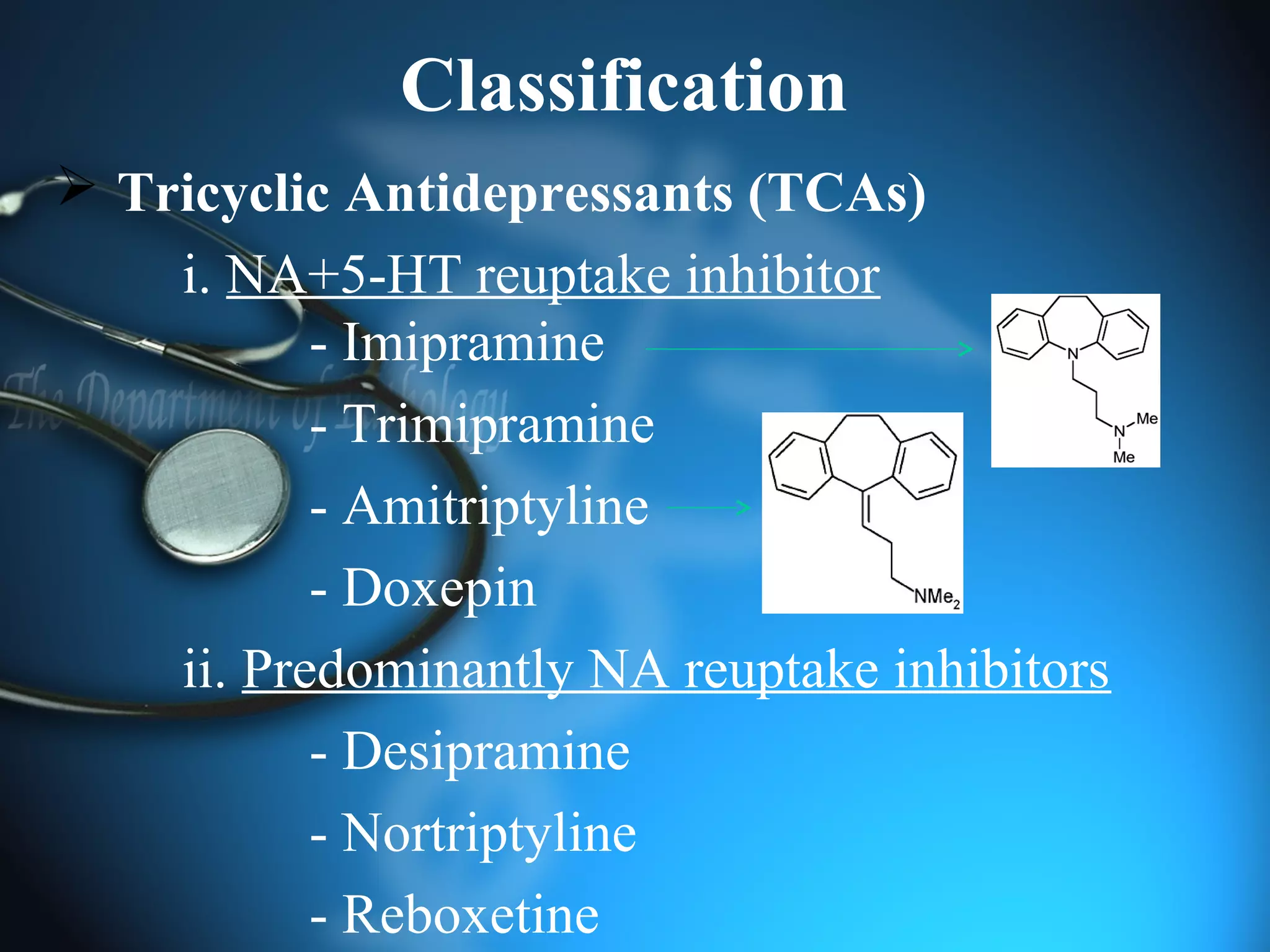 Classification
 Tricyclic Antidepressants (TCAs)
i. NA+5-HT reuptake inhibitor
- Imipramine
- Trimipramine
- Amitriptyline
- Doxepin
ii. Predominantly NA reuptake inhibitors
- Desipramine
- Nortriptyline
- Reboxetine
 
