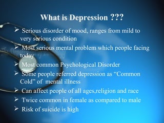 What is Depression ???
 Serious disorder of mood, ranges from mild to
very serious condition
 Most serious mental problem which people facing
today
 Most common Psychological Disorder
 Some people referred depression as “Common
Cold” of mental illness
 Can affect people of all ages,religion and race
 Twice common in female as compared to male
 Risk of suicide is high
 