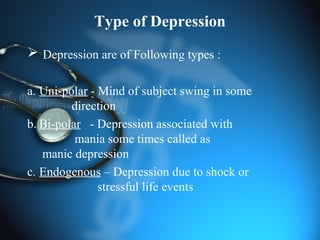 Type of Depression
 Depression are of Following types :
a. Uni-polar - Mind of subject swing in some
direction
b. Bi-polar - Depression associated with
mania some times called as
manic depression
c. Endogenous – Depression due to shock or
stressful life events
 