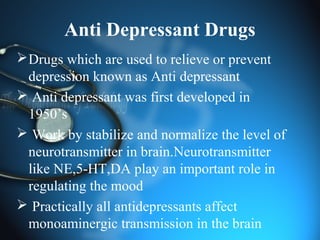 Anti Depressant Drugs
Drugs which are used to relieve or prevent
depression known as Anti depressant
 Anti depressant was first developed in
1950’s
 Work by stabilize and normalize the level of
neurotransmitter in brain.Neurotransmitter
like NE,5-HT,DA play an important role in
regulating the mood
 Practically all antidepressants affect
monoaminergic transmission in the brain
 