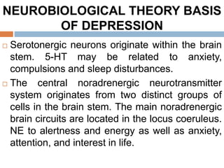 NEUROBIOLOGICAL THEORY BASIS
OF DEPRESSION
 Serotonergic neurons originate within the brain
stem. 5-HT may be related to anxiety,
compulsions and sleep disturbances.
 The central noradrenergic neurotransmitter
system originates from two distinct groups of
cells in the brain stem. The main noradrenergic
brain circuits are located in the locus coeruleus.
NE to alertness and energy as well as anxiety,
attention, and interest in life.
 