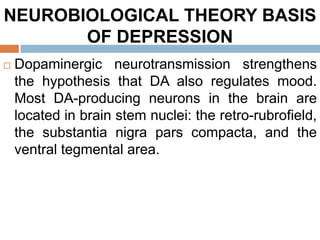 NEUROBIOLOGICAL THEORY BASIS
OF DEPRESSION
 Dopaminergic neurotransmission strengthens
the hypothesis that DA also regulates mood.
Most DA-producing neurons in the brain are
located in brain stem nuclei: the retro-rubrofield,
the substantia nigra pars compacta, and the
ventral tegmental area.
 