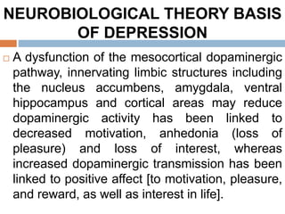 NEUROBIOLOGICAL THEORY BASIS
OF DEPRESSION
 A dysfunction of the mesocortical dopaminergic
pathway, innervating limbic structures including
the nucleus accumbens, amygdala, ventral
hippocampus and cortical areas may reduce
dopaminergic activity has been linked to
decreased motivation, anhedonia (loss of
pleasure) and loss of interest, whereas
increased dopaminergic transmission has been
linked to positive affect [to motivation, pleasure,
and reward, as well as interest in life].
 
