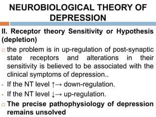 NEUROBIOLOGICAL THEORY OF
DEPRESSION
II. Receptor theory Sensitivity or Hypothesis
(depletion)
 the problem is in up-regulation of post-synaptic
state receptors and alterations in their
sensitivity is believed to be associated with the
clinical symptoms of depression..
 If the NT level ↑→ down-regulation.
 If the NT level ↓→ up-regulation.
 The precise pathophysiology of depression
remains unsolved
 