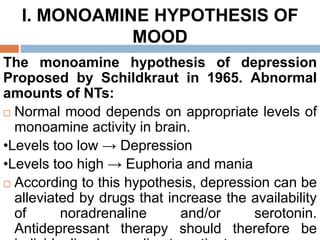 I. MONOAMINE HYPOTHESIS OF
MOOD
The monoamine hypothesis of depression
Proposed by Schildkraut in 1965. Abnormal
amounts of NTs:
 Normal mood depends on appropriate levels of
monoamine activity in brain.
•Levels too low → Depression
•Levels too high → Euphoria and mania
 According to this hypothesis, depression can be
alleviated by drugs that increase the availability
of noradrenaline and/or serotonin.
Antidepressant therapy should therefore be
 