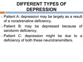 DIFFERENT TYPES OF
DEPRESSION
 Patient A: depression may be largely as a result
of a noradrenaline deficiency.
 Patient B: may be depressed because of
serotonin deficiency.
 Patient C: depression might be due to a
deficiency of both these neurotransmitters.
 