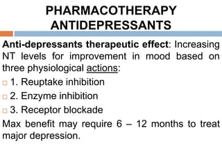 PHARMACOTHERAPY
ANTIDEPRESSANTS
Anti-depressants therapeutic effect: Increasing
NT levels for improvement in mood based on
three physiological actions:
 1. Reuptake inhibition
 2. Enzyme inhibition
 3. Receptor blockade
Max benefit may require 6 – 12 months to treat
major depression.
 