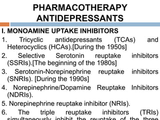 PHARMACOTHERAPY
ANTIDEPRESSANTS
I. MONOAMINE UPTAKE INHIBITORS
1. Tricyclic antidepressants (TCAs) and
Heterocyclics (HCAs).[During the 1950s]
2. Selective Serotonin reuptake inhibitors
(SSRIs).[The beginning of the 1980s]
3. Serotonin-Norepinephrine reuptake inhibitors
(SNRIs). [During the 1990s]
4. Norepinephrine/Dopamine Reuptake Inhibitors
(NDRIs).
5. Norepinephrine reuptake inhibitor (NRIs).
6. The triple reuptake inhibitors (TRIs)
 