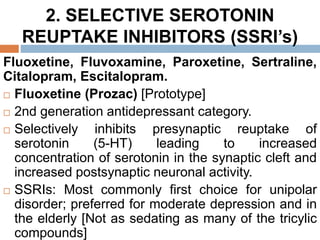 2. SELECTIVE SEROTONIN
REUPTAKE INHIBITORS (SSRI’s)
Fluoxetine, Fluvoxamine, Paroxetine, Sertraline,
Citalopram, Escitalopram.
 Fluoxetine (Prozac) [Prototype]
 2nd generation antidepressant category.
 Selectively inhibits presynaptic reuptake of
serotonin (5-HT) leading to increased
concentration of serotonin in the synaptic cleft and
increased postsynaptic neuronal activity.
 SSRIs: Most commonly first choice for unipolar
disorder; preferred for moderate depression and in
the elderly [Not as sedating as many of the tricylic
compounds]
 