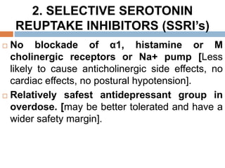 2. SELECTIVE SEROTONIN
REUPTAKE INHIBITORS (SSRI’s)
 No blockade of α1, histamine or M
cholinergic receptors or Na+ pump [Less
likely to cause anticholinergic side effects, no
cardiac effects, no postural hypotension].
 Relatively safest antidepressant group in
overdose. [may be better tolerated and have a
wider safety margin].
 