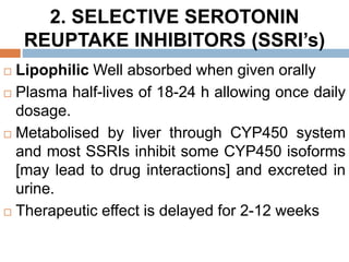 2. SELECTIVE SEROTONIN
REUPTAKE INHIBITORS (SSRI’s)
 Lipophilic Well absorbed when given orally
 Plasma half-lives of 18-24 h allowing once daily
dosage.
 Metabolised by liver through CYP450 system
and most SSRIs inhibit some CYP450 isoforms
[may lead to drug interactions] and excreted in
urine.
 Therapeutic effect is delayed for 2-12 weeks
 