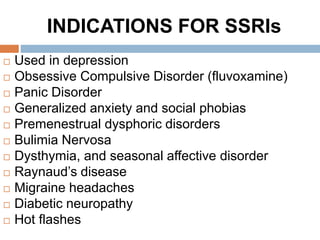 INDICATIONS FOR SSRIs
 Used in depression
 Obsessive Compulsive Disorder (fluvoxamine)
 Panic Disorder
 Generalized anxiety and social phobias
 Premenestrual dysphoric disorders
 Bulimia Nervosa
 Dysthymia, and seasonal affective disorder
 Raynaud’s disease
 Migraine headaches
 Diabetic neuropathy
 Hot flashes
 