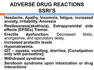 ADVERSE DRUG REACTIONS
SSRI’S
 Headache, Apathy, Insomnia, fatigue, increased
anxiety, irritability, Anorexia
 Restlessness(akathisia), Extrapyramidal side
effects (EPSEs) Tremor.
 Erectile dysfunction: Decreased libido,
anorgasmia, and ejaculatory delay.
 Increased prolactin levels
 Hyponatraemia.
 GIT – nausea, vomiting, diarrhea, [Constipation
only with paroxetine].
 Withdrawal syndrome
 Serotonin syndrome upon intoxication or drug
interactions
 
