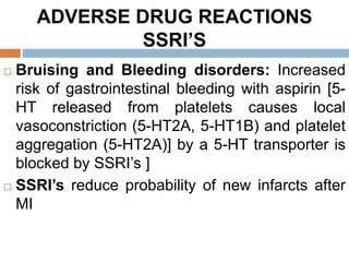 ADVERSE DRUG REACTIONS
SSRI’S
 Bruising and Bleeding disorders: Increased
risk of gastrointestinal bleeding with aspirin [5-
HT released from platelets causes local
vasoconstriction (5-HT2A, 5-HT1B) and platelet
aggregation (5-HT2A)] by a 5-HT transporter is
blocked by SSRI’s ]
 SSRI’s reduce probability of new infarcts after
MI
 