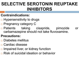 SELECTIVE SEROTONIN REUPTAKE
INHIBITORS
Contraindications:
 Hypersensitivity to drugs
 Pregnancy category C
 Patients taking cisapride, pimozide or
carbamazepine should not take fluvoxamine.
Precautions:
 Diabetes mellitus
 Cardiac disease
 Impaired liver, or kidney function
 Risk of suicidal ideation or behavior
 
