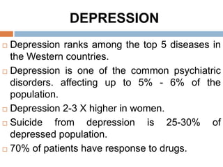 DEPRESSION
 Depression ranks among the top 5 diseases in
the Western countries.
 Depression is one of the common psychiatric
disorders. affecting up to 5% - 6% of the
population.
 Depression 2-3 X higher in women.
 Suicide from depression is 25-30% of
depressed population.
 70% of patients have response to drugs.
 