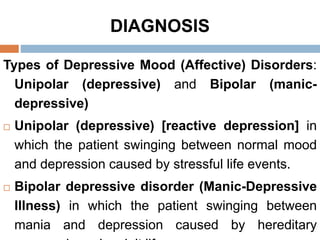 DIAGNOSIS
Types of Depressive Mood (Affective) Disorders:
Unipolar (depressive) and Bipolar (manic-
depressive)
 Unipolar (depressive) [reactive depression] in
which the patient swinging between normal mood
and depression caused by stressful life events.
 Bipolar depressive disorder (Manic-Depressive
Illness) in which the patient swinging between
mania and depression caused by hereditary
 