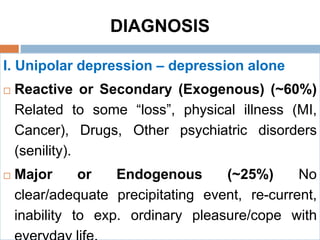 DIAGNOSIS
I. Unipolar depression – depression alone
 Reactive or Secondary (Exogenous) (~60%)
Related to some “loss”, physical illness (MI,
Cancer), Drugs, Other psychiatric disorders
(senility).
 Major or Endogenous (~25%) No
clear/adequate precipitating event, re-current,
inability to exp. ordinary pleasure/cope with
 
