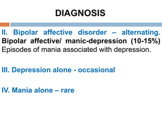 DIAGNOSIS
II. Bipolar affective disorder – alternating.
Bipolar affective/ manic-depression (10-15%)
Episodes of mania associated with depression.
III. Depression alone - occasional
IV. Mania alone – rare
 