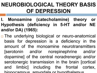 NEUROBIOLOGICAL THEORY BASIS
OF DEPRESSION
I. Monoamine (catecholamine) theory or
Hypothesis (deficiency in 5-HT and/or NE
and/or DA) (1965):
 The underlying biological or neuro-anatomical
basis for depression is a deficiency in the
amount of the monoamine neurotransmitters
[serotonin and/or norepinephrine and/or
dopamine] of the central noradrenergic and/or
serotonergic transmission in the brain [cortical
and limbic] including the frontal cortex,
 