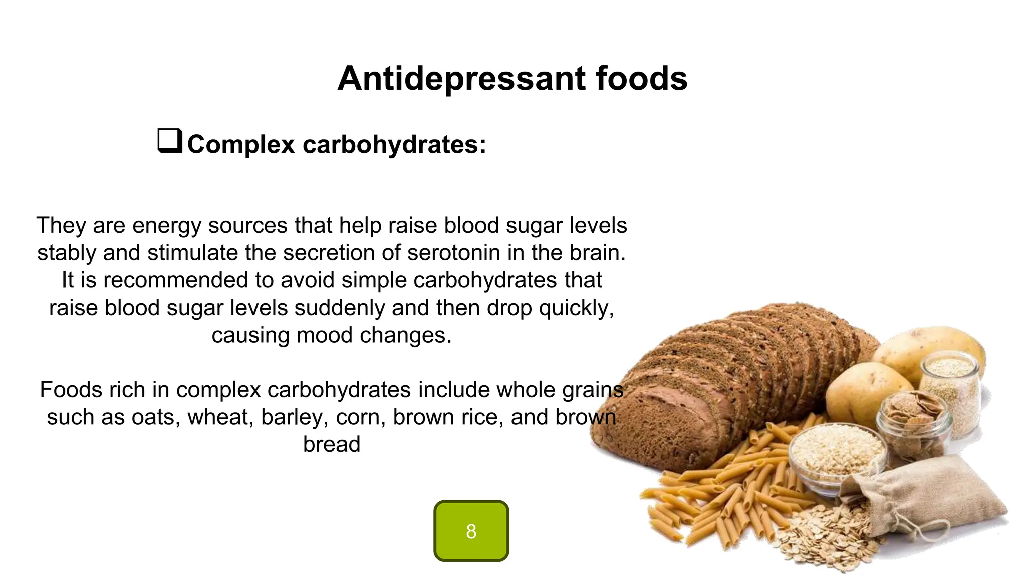 Antidepressant foods
Complex carbohydrates:
They are energy sources that help raise blood sugar levels
stably and stimulate the secretion of serotonin in the brain.
It is recommended to avoid simple carbohydrates that
raise blood sugar levels suddenly and then drop quickly,
causing mood changes.
Foods rich in complex carbohydrates include whole grains
such as oats, wheat, barley, corn, brown rice, and brown
bread
8
 